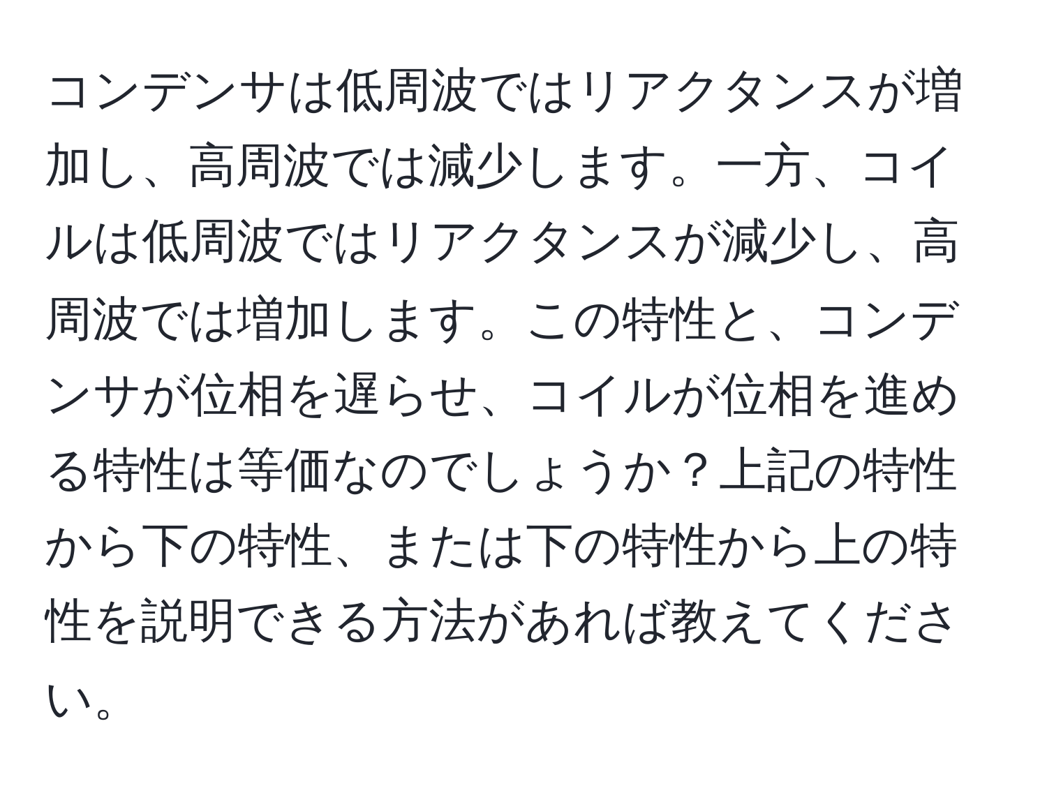 コンデンサは低周波ではリアクタンスが増加し、高周波では減少します。一方、コイルは低周波ではリアクタンスが減少し、高周波では増加します。この特性と、コンデンサが位相を遅らせ、コイルが位相を進める特性は等価なのでしょうか？上記の特性から下の特性、または下の特性から上の特性を説明できる方法があれば教えてください。