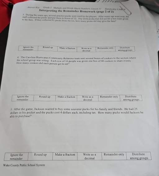 Grade 5 Multiply and Divide Whole Numbers: Lesson I1 Standard(s) 5.NIFS.6 
Anwer Key Interpreting the Remainder Homework (page 2 of 2) 
3. During the warm ups, several practice pucks were used by the players. After warm ups were over, the 
staff collected the pucks and put them in boxes of 12. Any extra pucks that did not fill a box were given 
to the fans. If they collected $1 pucks from the ice, how many pucks did they give the fans? 
remainder Ignore the Round up Make a fraction Wride as n decirnal Remainder only among grouçs 
4. The Carolina Hurricanes Community Relations team sent several boxes of cookies to the section where 
the school group was sitting. Each row of 16 people was given one box of 40 cookies to share evenly 
How many cookies did each person get to eat? 
remainder Ignore the Round up Make a fraction Write as a decimal Remainder only among groups Distribute 
5. After the game, Jackson wanted to buy some souvenir pucks for his family and friends. He had 25
dollars in his pocket and the pucks cost 4 dollars each, including tax. How many pucks would Jackson be 
able to purchase? 
Ignore the Round up Make a fraction Write as a Remainder only Distribute 
remainder decimal among groups 
Wake County Public School System