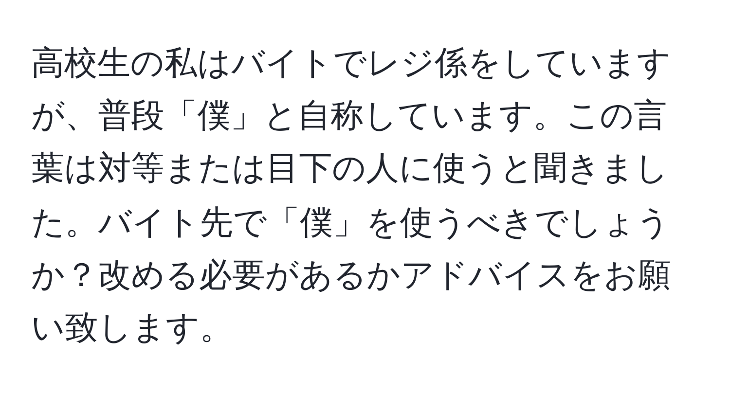 高校生の私はバイトでレジ係をしていますが、普段「僕」と自称しています。この言葉は対等または目下の人に使うと聞きました。バイト先で「僕」を使うべきでしょうか？改める必要があるかアドバイスをお願い致します。