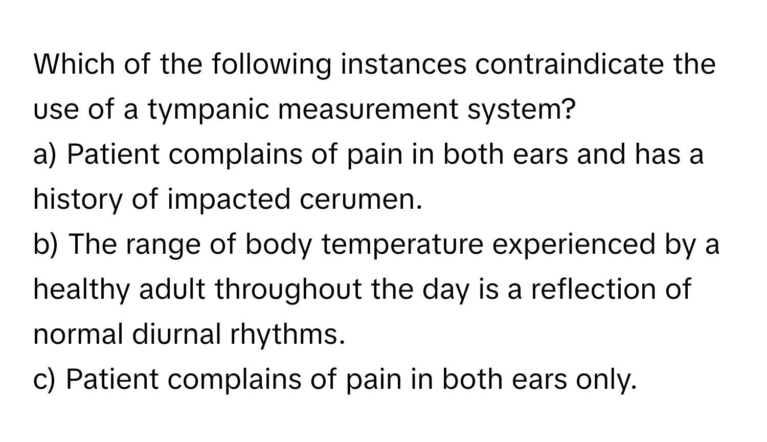 Which of the following instances contraindicate the use of a tympanic measurement system?

a) Patient complains of pain in both ears and has a history of impacted cerumen.
b) The range of body temperature experienced by a healthy adult throughout the day is a reflection of normal diurnal rhythms.
c) Patient complains of pain in both ears only.