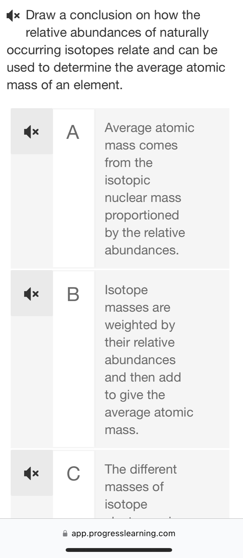 × Draw a conclusion on how the
relative abundances of naturally
occurring isotopes relate and can be
used to determine the average atomic
mass of an element.
× A Average atomic
mass comes
from the
isotopic
nuclear mass
proportioned
by the relative
abundances.
x B Isotope
masses are
weighted by
their relative
abundances
and then add
to give the
average atomic
mass.
x C The different
masses of
isotope
app.progresslearning.com