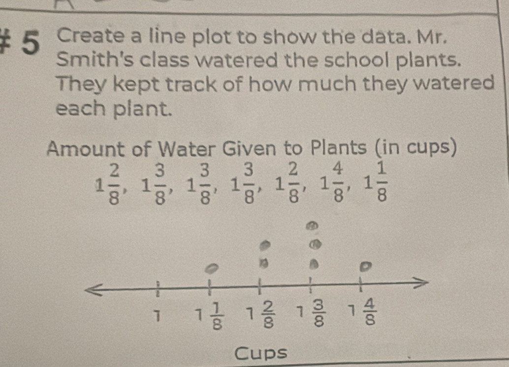 Create a line plot to show the data. Mr.
Smith's class watered the school plants.
They kept track of how much they watered
each plant.
Amount of Water Given to Plants (in cups)
1 2/8 ,1 3/8 ,1 3/8 ,1 3/8 ,1 2/8 ,1 4/8 ,1 1/8 
Cups