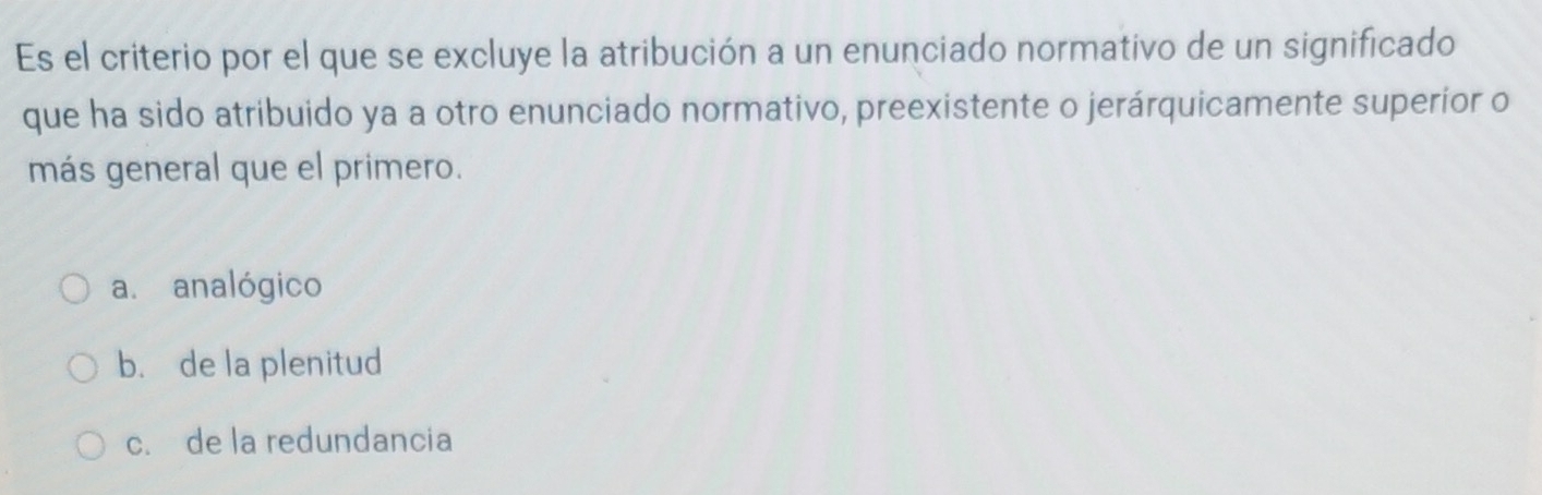 Es el criterio por el que se excluye la atribución a un enunciado normativo de un significado
que ha sido atribuido ya a otro enunciado normativo, preexistente o jerárquicamente superior o
más general que el primero.
a. analógico
b. de la plenitud
c. de la redundancia