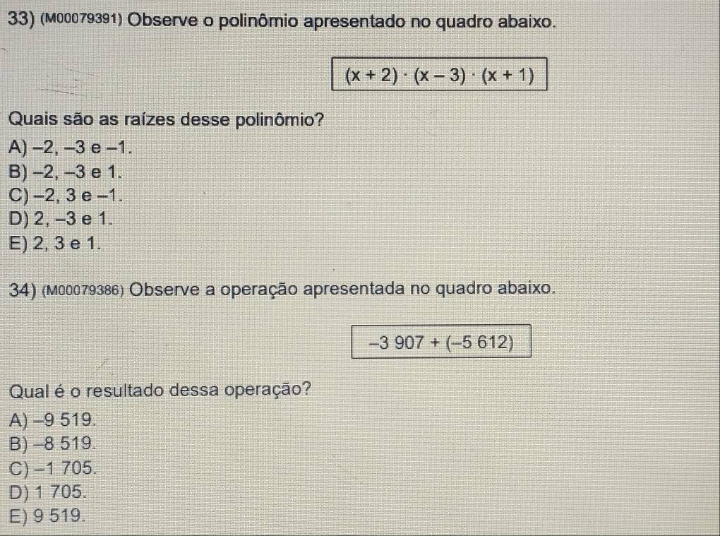 (м00079391) Observe o polinômio apresentado no quadro abaixo.
(x+2)· (x-3)· (x+1)
Quais são as raízes desse polinômio?
A) -2, -3 e -1.
B) -2, -3 e 1.
C) -2, 3 e -1.
D) 2, -3 e 1.
E) 2, 3 e 1.
34) (м00079386) Observe a operação apresentada no quadro abaixo.
-3907+(-5612)
Qual é o resultado dessa operação?
A) -9 519.
B) -8 519.
C) −1 705.
D) 1 705.
E) 9 519.