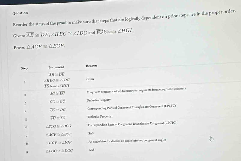 Question
Reorder the steps of the proof to make sure that steps that are logically dependent on prior steps are in the proper order.
Given: overline AB≌ overline DE,∠ HBC≌ ∠ IDC and overline FG bisects ∠ HGI.
Prove: △ ACF≌ △ ECF.