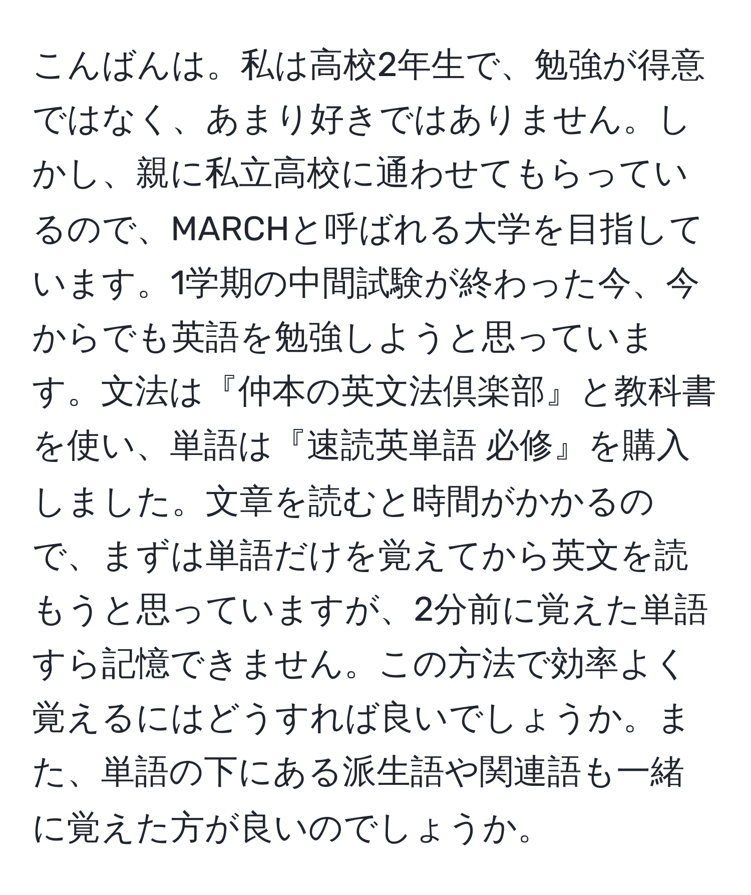 こんばんは。私は高校2年生で、勉強が得意ではなく、あまり好きではありません。しかし、親に私立高校に通わせてもらっているので、MARCHと呼ばれる大学を目指しています。1学期の中間試験が終わった今、今からでも英語を勉強しようと思っています。文法は『仲本の英文法倶楽部』と教科書を使い、単語は『速読英単語 必修』を購入しました。文章を読むと時間がかかるので、まずは単語だけを覚えてから英文を読もうと思っていますが、2分前に覚えた単語すら記憶できません。この方法で効率よく覚えるにはどうすれば良いでしょうか。また、単語の下にある派生語や関連語も一緒に覚えた方が良いのでしょうか。