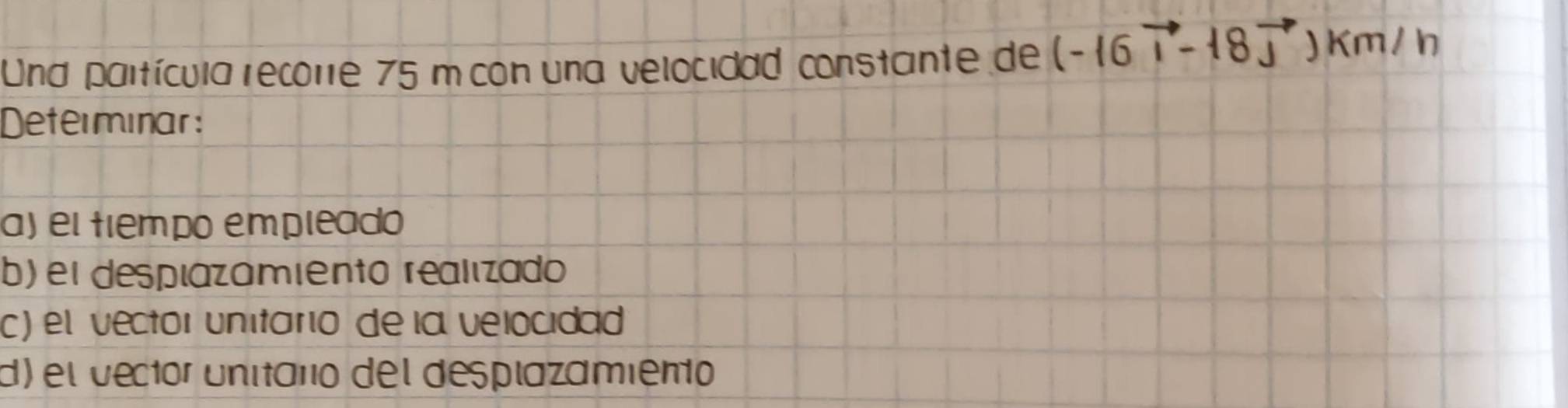 Und paltícula recore 75 m con una velocidad constante de 
Determinar: 
a) eltiempo empleado 
b) el desplazamiento realizado 
c) el vector unitario de la velocidad 
d) el vector unitaro del desplazamiento