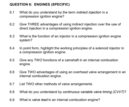 ENGINES (SPECIFIC) 
6.1 What do you understand by the term indirect injection in a 
compression ignition engine? 
6.2 Give THREE advantages of using indirect injection over the use of 
direct injection in a compression ignition engine. 
6.3 What is the function of an injector in a compression ignition engine 
system? 
6.4 In point form, highlight the working principles of a solenoid injector in 
a compression ignition engine. 
6.5 Give any TWO functions of a camshaft in an internal combustion 
engine. 
6.6 Give TWO advantages of using an overhead valve arrangement in an 
internal combustion engine. 
6.7 List TWO other methods of valve arrangements. 
6.8 What do you understand by continuous variable valve timing (CVVT)? 
6.9 What is valve lead in an internal combustion engine?