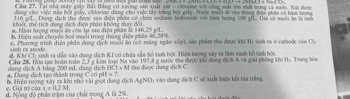 Phường php solvay cm xay r meo một gi đoạn s 2NaCl+2NH_3+CO_2+H_2Oto 2NH_4Cl+Na_2CO_3.
Câu 27. Tại nhà máy giảy Bải Bằng có xưởng sản xuất xút - chlorine với công suất lớn nhất trong cả nước. Xút được
dùng cho việc nấu bột giấy, chlorine dùng cho việc tây trắng bột giấy. Nước muối đi vào thùng điện phân có hàm lượng
316 g/L. Dung dịch thủ được sau điện phân có chứa sodium hidroxide với hàm lượng 100 g/L. Giả sử muổi ăn là tinh
khiết, thể tích dung dịch điện phân không thay đổi.
a. Hàm lượng muội ăn còn lại sau điện phân là 146,25 g/L.
b. Hiệu suất chuyển hoá muồi trong thùng điện phân 46,28%.
c. Phương trình điện phân dung dịch muổi ăn (có màng ngăn xo p), sản phẩm thu được khí H_2 sinh ra ở cathode còn Cl_2
sinh ra anode.
d. Khí Cl_2 sinh ra dẫn vào dung dịch KI có chứa sẵn ho^2 tinh bột. Hiện tượng xảy ra làm xanh hồ tinh bột.
Câu 28. Hòa tạn hoàn toàn 2,3 g kim loại Na vào 197,8 g nước thu được khí dung dịch A và giải phống khí H_2. Trung hòa
dung dịch A băng 200 mL dung dịch HCl x M thu được dung dịch C.
a. Dung dịch tạo thành trong CcopH=7.
b. Hiện tượng xảy ra khi nhỏ vài giọt dung dịch AgNO_3 vào dung dịch C sẽ xuất hiện kết tủa trắng.
c. Giá trị của x=0,2M.
đ. Nổng độ phần trăm của chất trong A là 2%.     d ưới đây