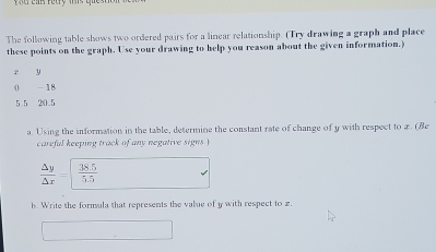 The following table shows two ordered pairs for a linear relationship. (Try drawing a graph and place 
these points on the graph. Use your drawing to help you reason about the given information.)
r y
0 - 18
5 5 20.5
a. Using the information in the table, determine the constant rate of change of y with respect to x. (Be 
careful keeping track of any negative signs )
 Delta y/Delta x =  (38.5)/5.5 
b. Write the formula that represents the value of y with respect to z.