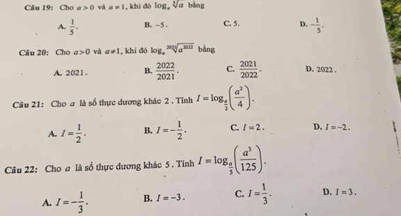 Cho a>0 và a!= 1 , khi đó log _asqrt[5](a) bằng
A.  1/5 . B. −5. C. 5. D. - 1/5 . 
Câu 20: Cho a>0 và a!= 1 , khi đó log _asqrt[2024](a^(2022)) bằng
A. 2021. B.  2022/2021 . C.  2021/2022 . D. 2022.
Câu 21: Cho a là số thực dương khác 2 . Tính I=log _ e/2 ( a^2/4 ).
A. I= 1/2 . B. I=- 1/2 . C. I=2. D. I=-2. 
Câu 22: Cho a là số thực dương khác 5 . Tính I=log _ a/5 ( a^3/125 ).
A. I=- 1/3 . B. I=-3. C. I= 1/3 . D. I=3.