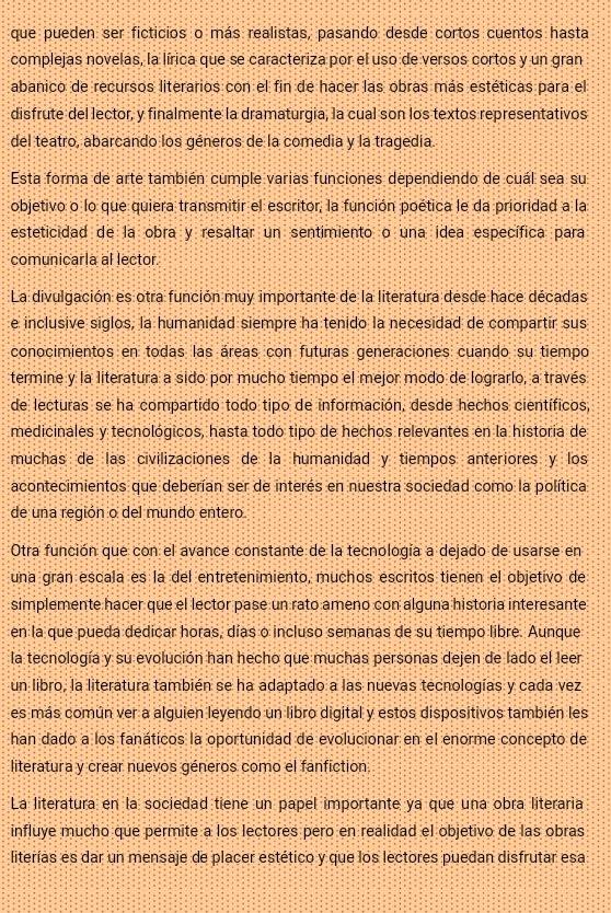 que pueden ser ficticios o más realistas, pasando desde cortos cuentos hasta
complejas novelas, la lírica que se caracteriza por el uso de versos cortos y un gran
abanico de recursos literarios con el fin de hacer las obras más estéticas para el
disfrute del lector, y finalmente la dramaturgia, la cual son los textos representativos
del teatro, abarcando los géneros de la comedia y la tragedía.
Esta forma de arte también cumple varias funciones dependiendo de cuál sea su
objetivo o lo que quiera transmitir el escritor, la función poética le da prioridad a la
esteticidad de la obra y resaltar un sentimiento o una idea específica para
comunicarla al lector.
La divulgación es otra función muy importante de la literatura desde hace décadas
e inclusive siglos, la humanidad siempre ha tenido la necesidad de compartir sus
conocimientos en todas las áreas con futuras generaciones cuando su tiempo
termine y la literatura a sido por mucho tiempo el mejor modo de lograrlo, a través
de lecturas se ha compartido todo tipo de información, desde hechos científicos,
medicinales y tecnológicos, hasta todó tipó de hechos relevantes en la historia de
muchas de las civilizaciones de la humanidad y tiempos anteriores y los
acontecimientos que deberían ser de interés en nuestra sociedad como la política
de una región o del mundo entero
Otra función que con el avance constante de la tecnología a dejado de usarse en
una gran escala es la del entretenimiento, muchos escritos tienen el objetivo de
simplemente hacer que el lector pase un rato ameno con alguna historia interesante
en la que pueda dedicar horas, días o incluso semanas de su tiempo libre. Aunque
la tecnología y su evolución han hecho que muchas personas dejen de lado el leer
un libro, la literatura también se ha adaptado a las nuevas tecnologías y cada vez
es más común ver a alguien leyendo un libro digital y estos dispositivos también les
han dado a los fanáticos la oportunidad de evolucionar en el enorme concepto de
literatura y crear nuevos géneros como el fanfiction
La literatura en la sociedad tiene un papel importante ya que una obra literaria
influye mucho que permite a los lectores pero en realidad el objetivo de las obras
literías es dar un mensaje de placer estético y que los lectores puedan disfrutar esa