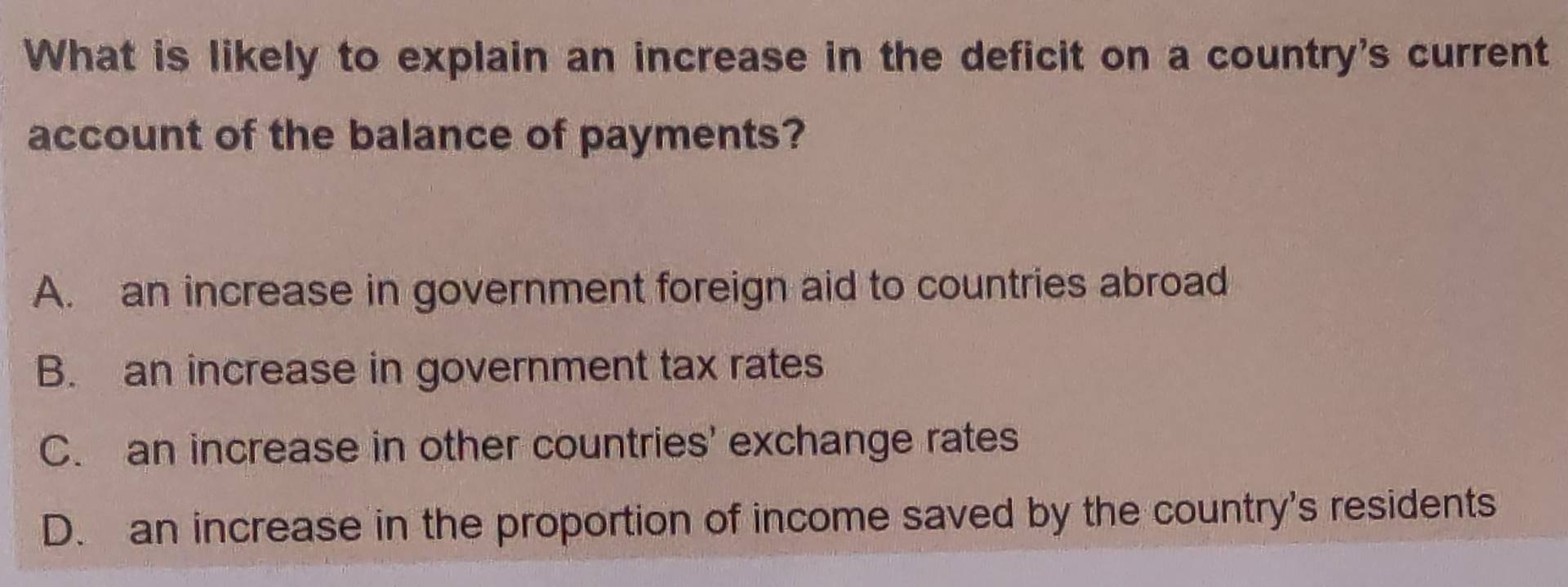 What is likely to explain an increase in the deficit on a country's current
account of the balance of payments?
A. an increase in government foreign aid to countries abroad
B. an increase in government tax rates
C. an increase in other countries' exchange rates
D. an increase in the proportion of income saved by the country's residents