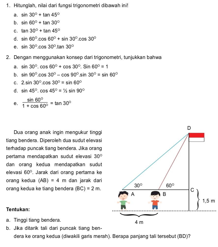 Hitunglah, nilai dari fungsi trigonometri dibawah ini!
a. sin 30°+tan 45°
b. sin 60°+tan 30°
C. tan 30°+tan 45°
d. sin 60°.cos 60°+sin 30°.cos 30°
e. sin 30°.cos 30°.tan 30°
2. Dengan menggunakan konsep dari trigonometri, tunjukkan bahwa
a. sin 30°.cos 60°+cos 30°.sin 60°=1
b. sin 90°.cos 30°-cos 90°.sin 30°=sin 60°
C. 2.sin 30°.cos 30°=sin 60°
d. sin 45°.cos 45°=1/2sin 90°
e.  sin 60°/1+cos 60° =tan 30°
Dua orang anak ingin mengukur tinggi
tiang bendera. Diperoleh dua sudut elevasi
terhadap puncak tiang bendera. Jika orang
pertama mendapatkan sudut elevasi 30°
dan orang kedua mendapatkan sudut
elevasi 60°. Jarak dari orang pertama ke
orang kedua (AB)=4m dan jarak dari
orang kedua ke tiang bendera (BC)=2m.
Tentukan:
a. Tinggi tiang bendera. 
b. Jika ditarik tali dari puncak tiang ben-
dera ke orang kedua (diwakili garis merah). Berapa panjang tali tersebut (BD)?