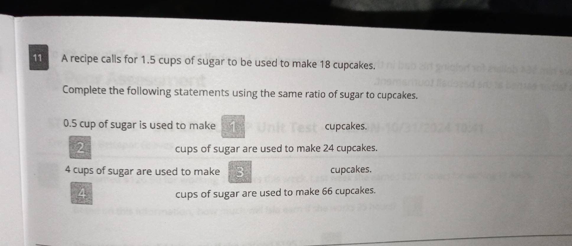 A recipe calls for 1.5 cups of sugar to be used to make 18 cupcakes. 
Complete the following statements using the same ratio of sugar to cupcakes.
0.5 cup of sugar is used to make cupcakes. 
2 
cups of sugar are used to make 24 cupcakes.
4 cups of sugar are used to make cupcakes. 
cups of sugar are used to make 66 cupcakes.