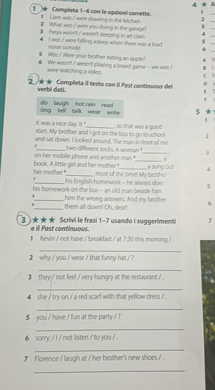 4 ★ A 
1 ★ Completa 1-6 con le opzioni corrette. 
1 
1 Liar was / were drawing in the kitchen. 
_2 
2 What was / were you doing in the garage? 
3 
3 Freya wosn't / weren't sleeping in art class. 
4 
4 I was / were falling asleep when there was a loud 
5 
noise outside. 
6 
5 Wos / Were your brother eating an apple? 
A th 
6 We wosn't / weren't playing a board game- we was / 
B | 
were watching a video. 
c h 
★★ Completa il testo con il Past continuous dei D y 
verbi dati. 
E t 
F 5
do laugh not rain read 
sing tell talk wear write ★ 
5 
1 
It was a nice day. It _, so that was a good 
stant. My brother and I got on the bus to go to school 2 
and sat down. I looked around. The man in front of me 
2_ two different socks. A woman?_ 3 
on her mobile phone and another man _2 
book. A little girl and her mother_ a song but 
4 
her mother _most of the time! My brother 
7_ his English homework - he always does 
5 
his homework on the bus - an old man beside him 
、_ him the wrong answers. And my brother 
$ 
6 
_them all down! Oh, dear! 
3 )★★★ Scrivi le frasi 1-7 usando i suggerimenti 7 
e il Past continuous. 
1 Kevin / not have / breakfast / at 7.30 this morning / . 
_ 
2 why / you / wear / that funny hat / ? 
_ 
3 they / not feel / very hungry at the restaurant / . 
_ 
4 she / try on / a red scarf with that yellow dress / . 
_ 
5 you / have / fun at the party / ? 
_ 
6 sorry, / I / not listen / to you / . 
_ 
7 Florence / laugh at / her brother's new shoes / . 
_