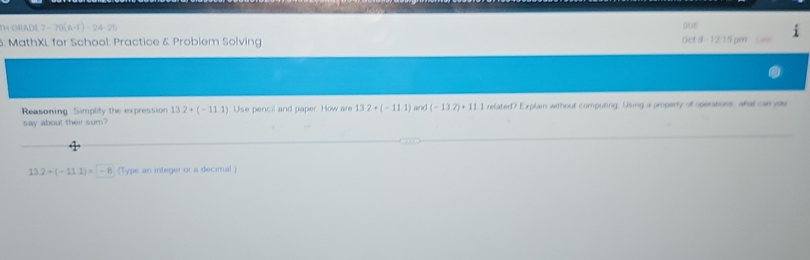 DUE 
TH GRADE 7-79(A-r)-24-25 Oct 8 - 12:15pm 
5: MathXL for School: Practice & Problem Solving 
Reasoning Simplify the expression 13.2+(-11.1) Use pencil and paper. How are 13.2+(-11.1) and (-13.2)+11.1 related? Explain without computing. Using a property of operations, what can you 
say about their sum?
13.2+(-11.1)=-8 (Type an integer or a decimal)