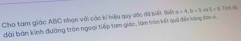 Cho tam giác ABC nhọn với các kí hiệu quy ước đã biết. Biết a=4, b=5 và S=8 Tính độ 
dài bán kính đường tròn ngoại tiếp tam giác, làm tròn kết quả đến hàng đơn vị.