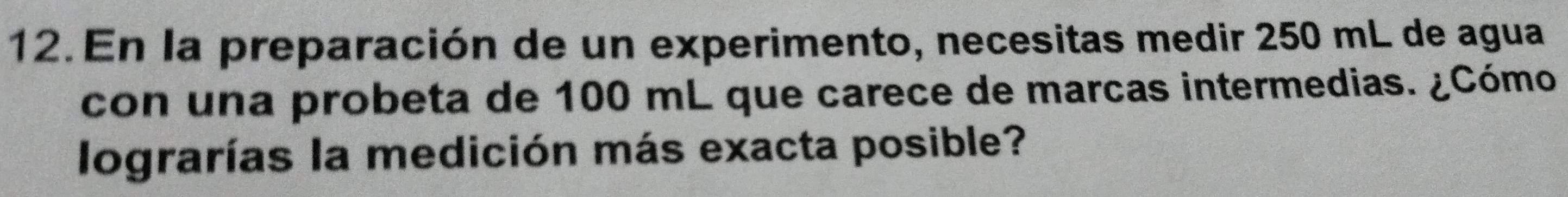 En la preparación de un experimento, necesitas medir 250 mL de agua 
con una probeta de 100 mL que carece de marcas intermedias. ¿Cómo 
lograrías la medición más exacta posible?