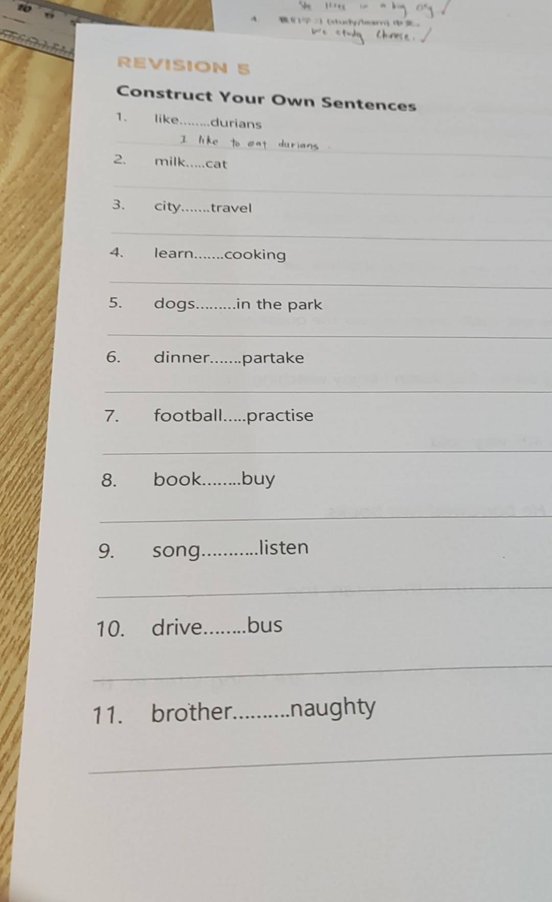 (study/learn) 。 

REVISION 5 
Construct Your Own Sentences 
1. like _durians 
_ 
2. milk. cat 
_ 
3. city._ travel 
_ 
4. learn._ cooking 
_ 
5. dogs_ in the park 
_ 
6. dinner._ .partake 
_ 
7. football.....practise 
_ 
8. book._ buy 
_ 
9. song_ listen 
_ 
10. drive_ bus 
_ 
11. brother_ naughty 
_