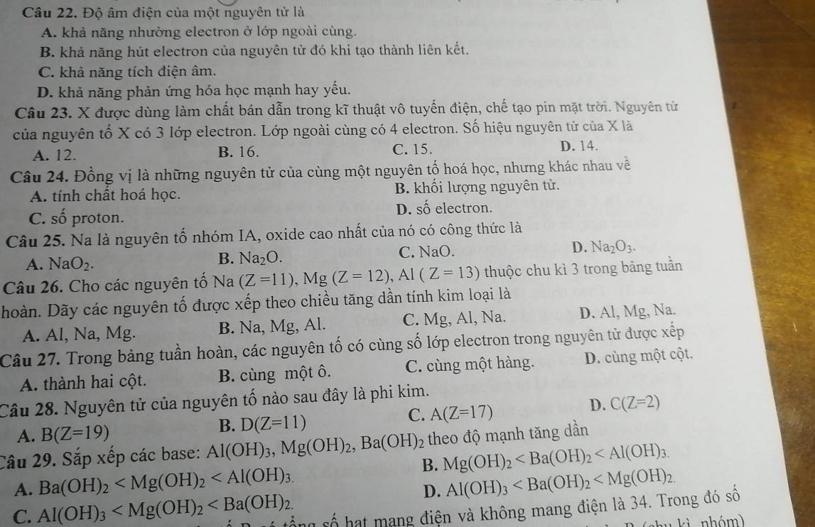 Độ âm điện của một nguyên tử là
A. khả năng nhường electron ở lớp ngoài cùng.
B. khả năng hút electron của nguyên tử đó khi tạo thành liên kết.
C. khả năng tích điện âm.
D. khả năng phản ứng hóa học mạnh hay yếu.
Câu 23. X được dùng làm chất bán dẫn trong kĩ thuật vô tuyến điện, chế tạo pin mặt trời. Nguyên từ
của nguyên tố X có 3 lớp electron. Lớp ngoài cùng có 4 electron. Số hiệu nguyên tử của X là
A. 12. B. 16. C. 15. D. 14.
Câu 24. Đồng vị là những nguyên tử của cùng một nguyên tố hoá học, nhưng khác nhau về
A. tính chất hoá học. B. khối lượng nguyên tử.
C. số proton.
D. shat o electron.
Câu 25. Na là nguyên tố nhóm IA, oxide cao nhất của nó có công thức là
A. NaO_2. C. NaO. D. Na_2O_3.
B. Na_2O.
Câu 26. Cho các nguyên tố Na (Z=11),Mg(Z=12),Al(Z=13) thuộc chu kì 3 trong bảng tuần
hoàn. Dãy các nguyên tố được xếp theo chiều tăng dần tính kim loại là
A. Al, Na, Mg. B. Na, Mg, Al. C. Mg, Al, Na. D. Al, Mg, Na.
Câu 27. Trong bảng tuần hoàn, các nguyên tố có cùng số lớp electron trong nguyên tử được xếp
A. thành hai cột. B. cùng một ô. C. cùng một hàng. D. cùng một cột.
Câu 28. Nguyên tử của nguyên tố nào sau đây là phi kim.
D. C(Z=2)
A. B(Z=19)
B. D(Z=11)
C. A(Z=17)
Câu 29. Sắp xếp các base: Al(OH)_3,Mg(OH)_2,Ba(OH)_2 theo độ mạnh tăng dần
B. Mg(OH)_2
A. Ba(OH)_2 Al(OH)_3
D.
C. Al(OH)_3 ổng số hạt mang điện và không mang điện là 34. Trong đó số
ki  nhóm)