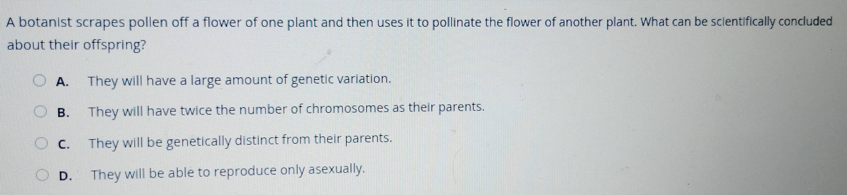 A botanist scrapes pollen off a flower of one plant and then uses it to pollinate the flower of another plant. What can be scientifically concluded
about their offspring?
A. They will have a large amount of genetic variation.
B. They will have twice the number of chromosomes as their parents.
C. They will be genetically distinct from their parents.
D. They will be able to reproduce only asexually.