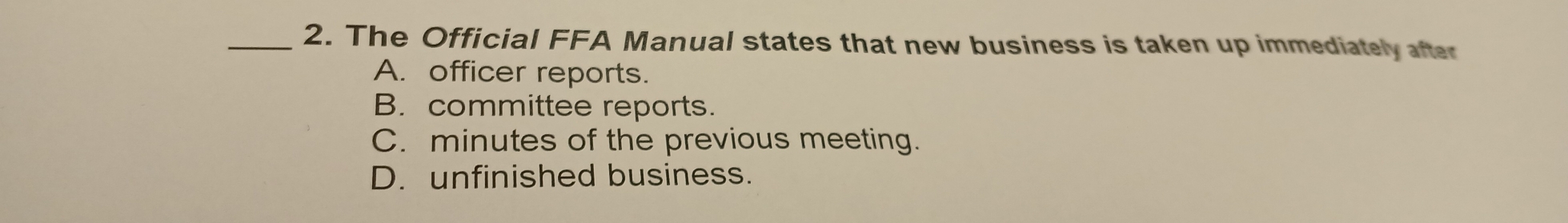 The Official FFA Manual states that new business is taken up immediately after
A. officer reports.
B. committee reports.
C. minutes of the previous meeting.
D. unfinished business.