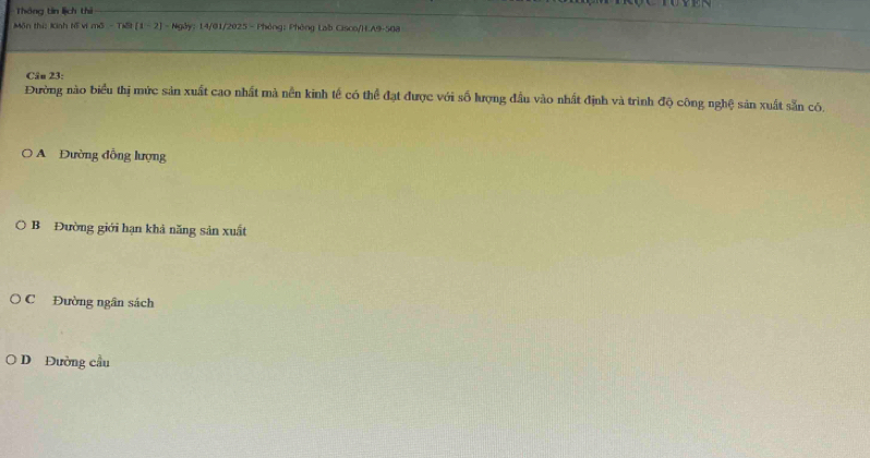 Thông tin lịch thì
Môn thị: Kinh tổ vi mô - Tiế [1 - 2] - Ngày: 14/01/2025 - Phòng: Phòng Lab Cisco/H.A9-508
Câu 23:
Đường nào biểu thị mức sản xuất cao nhất mà nền kinh tế có thể đạt được với số lượng đầu vào nhất định và trình độ công nghệ sản xuất sẵn có.
Đường đồng lượng
B Đường giới hạn khả năng sản xuất
C Đường ngân sách
DĐường cầu