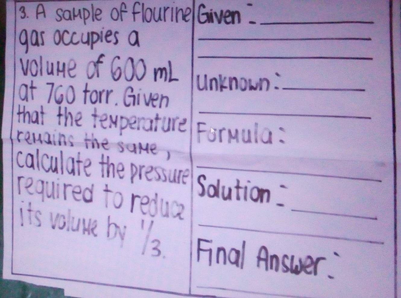 A sample of flourine/ Given:_ 
gas occupies a_ 
_ 
_ 
voluue of 600 ml
_ 
Unknown:_ 
at 760 farr. Given 
that the tewperature Formula: 
remains the same, 
calculate the pressure Solution: 
required to redua 
it's volume by ls Final Answer: