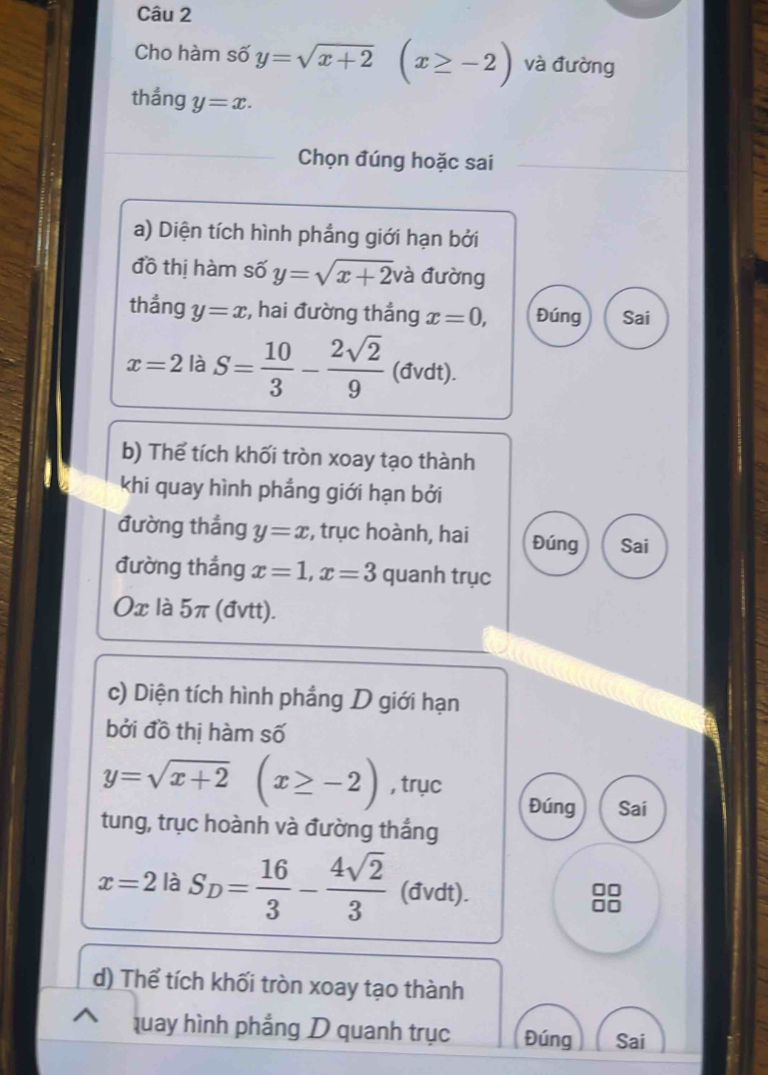 Cho hàm số y=sqrt(x+2) (x≥ -2) và đường 
thắng y=x. 
Chọn đúng hoặc sai 
a) Diện tích hình phẳng giới hạn bởi 
đồ thị hàm số y=sqrt(x+2) và đường 
thẳng y=x :, hai đường thắng x=0, Đúng Sai
x=2 là S= 10/3 - 2sqrt(2)/9  (đvdt). 
b) Thể tích khối tròn xoay tạo thành 
khi quay hình phẳng giới hạn bởi 
đường thắng y=x , trục hoành, hai Đúng Sai 
đường thắng x=1, x=3 quanh trục 
0x là 5π (đvtt). 
c) Diện tích hình phẳng D giới hạn 
bởi đồ thị hàm số
y=sqrt(x+2)(x≥ -2) , trục 
Đúng Sai 
tung, trục hoành và đường thắng
x=2 là S_D= 16/3 - 4sqrt(2)/3  (đvdt). 
88 
d) Thể tích khối tròn xoay tạo thành 
quay hình phẳng D quanh trục Đúng Sai