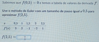 Sabemos que f(0,5)=0 e temos a tabela de valores da derivada f'.
Use o método de Euler com um tamanho de passo igual a 0,5 para
aproximar f(2,5).
f(2,5)approx □