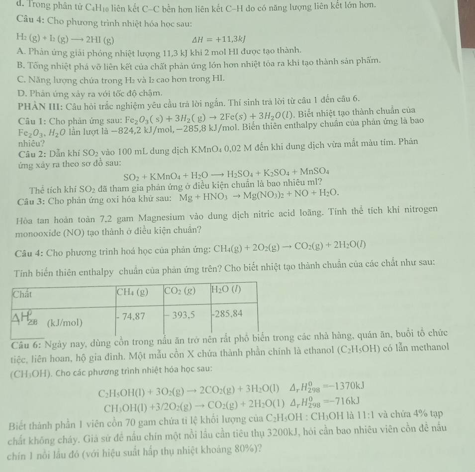 d. Trong phân tử CạH₁₀ liên kết C-C bền hơn liên kết C-H do có năng lượng liên kết lớn hơn.
Câu 4: Cho phương trình nhiệt hóa học sau:
H_2(g)+I_2(g)to 2HI(g)
△ H=+11,3kJ
A. Phản ứng giải phóng nhiệt lượng 11,3 kJ khi 2 mol HI được tạo thành.
B. Tổng nhiệt phá vỡ liên kết của chất phản ứng lớn hơn nhiệt tỏa ra khi tạo thành sản phẩm.
C. Năng lượng chứa trong H₂ và I₂ cao hơn trong HI.
D. Phản ứng xảy ra với tốc độ chậm.
PHẢN III: Câu hỏi trắc nghiệm yêu cầu trả lời ngắn. Thí sinh trả lời từ câu 1 đến câu 6.
Câu 1: Cho phản ứng sau: Fe_2O_3(s)+3H_2(g)to 2Fe(s)+3H_2O(l). Biết nhiệt tạo thành chuẩn của
Fe_2O_3,H_2O lần lượt là −824,2 kJ/mol,−285,8 kJ/mol. Biến thiên enthalpy chuần của phản ứng là bao
nhiêu?
Câu 2: Dẫn khí SO_2 vào 100 mL dung dịch KMnO₄ 0,02 M đến khi dung dịch vừa mất màu tím. Phản
ứng xảy ra theo sơ đồ sau:
Thể tích khí SO_2 đã tham gia phản ứng ở điều kiện chuẩn là bao nhiêu mI? SO_2+KMnO_4+H_2Oto H_2SO_4+K_2SO_4+MnSO_4
Câu 3: Cho phản ứng oxi hóa khử sau: Mg+HNO_3to Mg(NO_3)_2+NO+H_2O.
Hòa tan hoàn toàn 7.2 gam Magnesium vào dung dịch nitric acid loãng. Tính thể tích khí nitrogen
monooxide (NO) tạo thành ở diều kiện chuân?
Câu 4: Cho phương trình hoá học của phản ứng: CH_4(g)+2O_2(g)to CO_2(g)+2H_2O(l)
Tính biển thiên enthalpy chuẩn của phản ứng trên? Cho biết nhiệt tạo thành chuẩn của các chất như sau:
Câu 6: Ngày nay, dùng cồn trong nấu ăn trở nên rấcác nhà hàng, quán ăn, buổi tổ chức
tiệc, liên hoan, hộ gia đình. Một mẫu cồn X chứa thành phần chính là ethanol (C_2H_5OH) có lẫn methanol
(CH_3OH). Cho các phương trình nhiệt hóa học sau:
C_2H_5OH(l)+3O_2(g)to 2CO_2(g)+3H_2O(l)△ _rH_2^(0=-1370kJ
CH_3)OH(l)+3/2O_2(g)to CO_2(g)+2H_2O(l)△ _rH_(298)^0=-716kJ
Biết thành phần 1 viên cổn 70 gam chứa tỉ lệ khối lượng của C_2H_5OH:CH_3OH là 11:1 và chứa 4% tạp
chất không cháy. Giả sử đề nấu chín một nồi lầu cần tiêu thụ 3200kJ, hỏi cần bao nhiêu viên cồn đề nấu
chín 1 nồi lầu đó (với hiệu suất hấp thụ nhiệt khoảng 80%)?