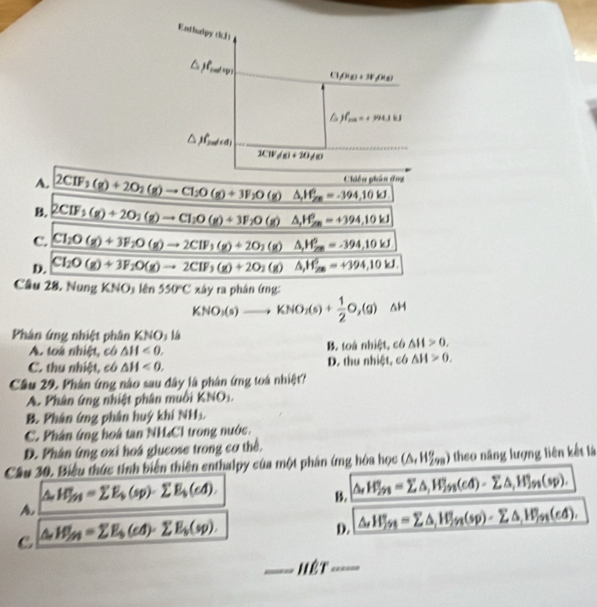 Enthalpy (k)
△ )p_watep
(1rho (g)+3Frho (s)
jf_min'=+394.1kJ
△ JP_5nl(d)
2CW_f/g)+20/g
Chiều phân deg
A. 2CIF_3(g)+2O_2(g)to CI_2O(g)+3F_1O(g) △ _(r_∠ m)^=-394,10kJ
B. 2CIF_3(g)+2O_2(g)to CI_1O(g)+3F_2O(g) △ ,H_(∠ n)^o=+394,10kJ
C. Cl_2O(g)+3F_2O(g)to 2CIF_3(g)+2O_2 mu ) △ _r_∠ O_=^circ =-394,10kJ
D. CI_2O(g)+3F_2O(g)to 2CIF_3(g)+2O_2(g) △ _1H_(20)^0=+394,10kJ.
Câu 28. Nung KNO_3len 550°Cxhyraphin6ng
KNO_3(s)to KNO_2(s)+ 1/2 O_2(g) △ F
Phân ứng nhiệt phân KNO: là
A. toà nhiệt, có △ H<0, B. toà nhiệt, có △ H>0,
C. thu nhiệt, có △ H<0, D. thu nhiệt, có △ H>0.
Câu 29. Phân ứng nào sau dây là phân ứng toá nhiệt?
A. Phân ứng nhiệt phân muối KNO_3.
B. Phân ứng phân huý khí NH
C. Phân ứng hoà tan NH₄Cl trong nước.
D. Phân ứng oxi hoá glucose trong cơ thể.
Câu 30. Biểu thức tính biến thiên enthalpy của một phân ứng hóa học (△ ,H_(298)^o) theo năng lượng liên kết là
△ H_fy=sumlimits E_b(sp)-sumlimits E_b(cd).
B. △ _tH^circ _2A=sumlimits △ ,H_(2ss)°3nderline2^n(cd)=sumlimits △ ,H_(jn)°(sp).
A,
C △ H_(2n)^(2_b)(cd)· sumlimits E_(sp).
D. △ ,H_5n=sumlimits △ _iW_in(sp)-sumlimits △ _fin(d),
hét