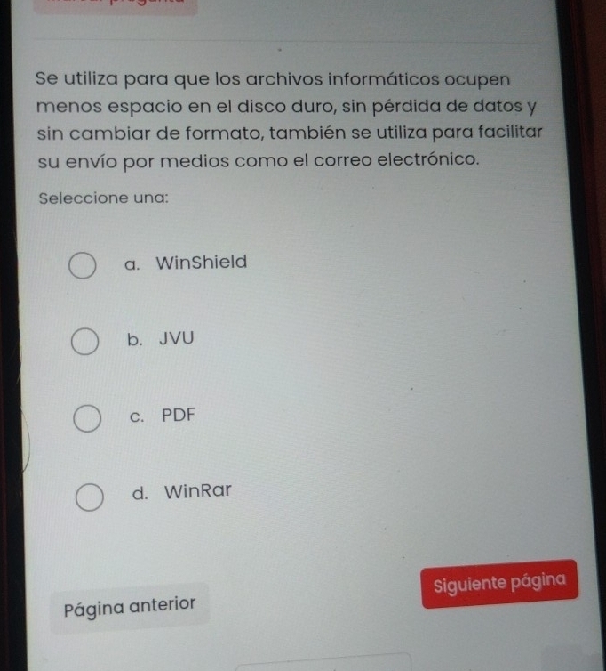 Se utiliza para que los archivos informáticos ocupen
menos espacio en el disco duro, sin pérdida de datos y
sin cambiar de formato, también se utiliza para facilitar
su envío por medios como el correo electrónico.
Seleccione una:
a. WinShield
b. JVU
c. PDF
d. WinRar
Página anterior Siguiente página