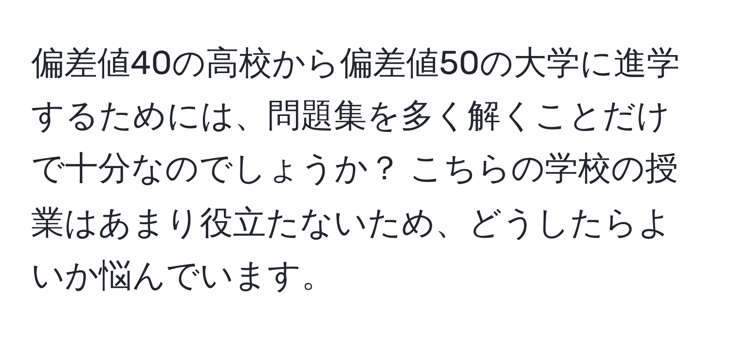 偏差値40の高校から偏差値50の大学に進学するためには、問題集を多く解くことだけで十分なのでしょうか？ こちらの学校の授業はあまり役立たないため、どうしたらよいか悩んでいます。