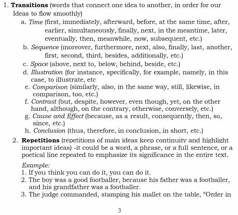 Transitions (words that connect one idea to another, in order for our 
Ideas to flow smoothly) 
a. Time (first, immediately, afterward, before, at the same time, after, 
earlier, simultaneously, finally, next, in the meantime, later, 
eventually, then, meanwhile, now, subsequent, etc.) 
b. Sequence (moreover, furthermore, next, also, finally, last, another, 
first, second, third, besides, additionally, etc.) 
c. Space (above, next to, below, behind, beside, etc.) 
d. Illustration (for instance, specifically, for example, namely, in this 
case, to illustrate, etc 
e. Comparison (similarly, also, in the same way, still, likewise, in 
comparison, too, etc.) 
f. Contrast (but, despite, however, even though, yet, on the other 
hand, although, on the contrary, otherwise, conversely, etc.) 
g. Cause and Effect (because, as a result, consequently, then, so, 
since, etc.) 
h. Conclusion (thus, therefore, in conclusion, in short, etc.) 
2. Repetitions (repetitions of main ideas keep continuity and highlight 
important ideas) -it could be a word, a phrase, or a full sentence, or a 
poetical line repeated to emphasize its significance in the entire text. 
Example: 
1. If you think you can do it, you can do it. 
2. The boy was a good footballer, because his father was a footballer, 
and his grandfather was a footballer. 
3. The judge commanded, stamping his mallet on the table, “Order in 
3