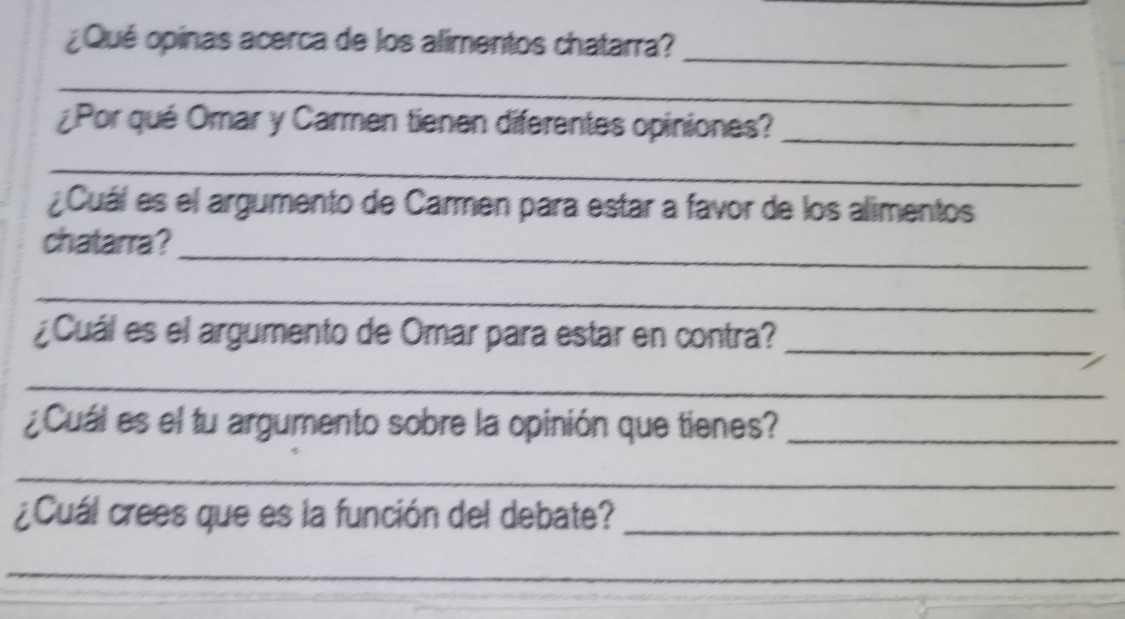 ¿Qué opinas acerca de los alimentos chatarra? 
_ 
¿Por qué Omar y Carmen tienen diferentes opiniones?_ 
_ 
¿Cuál es el argumento de Carmen para estar a favor de los alimentos 
_ 
chatarra? 
_ 
¿ Cuál es el argumento de Omar para estar en contra?_ 
_ 
¿Cuál es el tu argumento sobre la opinión que tienes?_ 
_ 
¿Cuál crees que es la función del debate?_ 
_