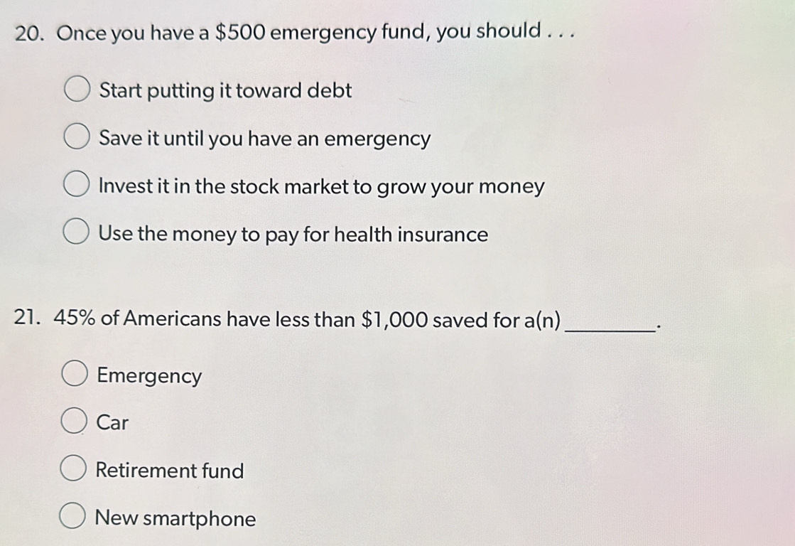 Once you have a $500 emergency fund, you should . . .
Start putting it toward debt
Save it until you have an emergency
Invest it in the stock market to grow your money
Use the money to pay for health insurance
21. 45% of Americans have less than $1,000 saved for a(n)_
.
Emergency
Car
Retirement fund
New smartphone