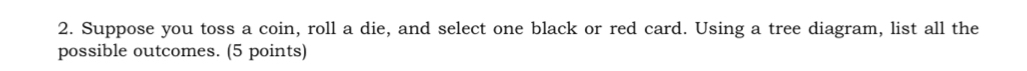 Suppose you toss a coin, roll a die, and select one black or red card. Using a tree diagram, list all the 
possible outcomes. (5 points)