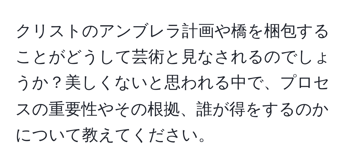 クリストのアンブレラ計画や橋を梱包することがどうして芸術と見なされるのでしょうか？美しくないと思われる中で、プロセスの重要性やその根拠、誰が得をするのかについて教えてください。