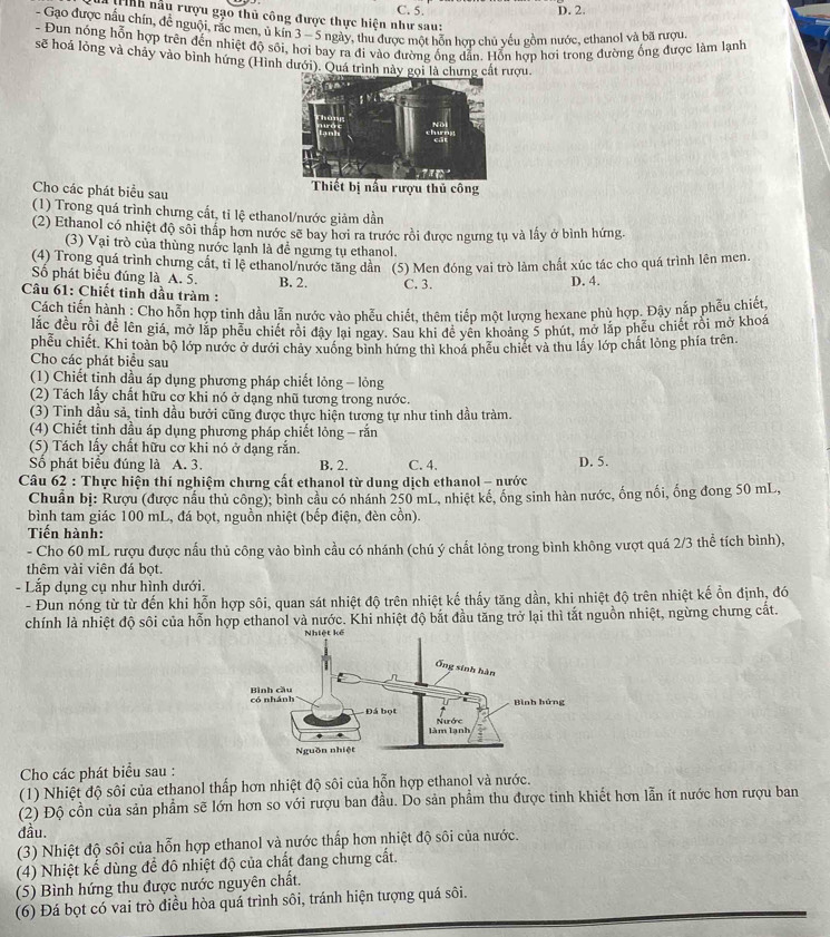 C. 5. D. 2.
T ị nh hầu rượu gạo thủ công được thực hiện như sau:
- Gạo được nấu chín, đễ nguội, rắc men, ủ kín 3— 5 ngày, thu được một hỗn hợp chủ yếu gồm nước, ethanol và bã rượu
- Đun nóng hỗn hợp trên đến nhiệt độ sôi, hơi bay ra đi vào đường ống dẫn. Hỗn hợp hơi trong đường ống được làm lạnh
sẽ hoá lỏng và chảy vào bình hứng (Hình dưới). Quá trình nàượu.
Cho các phát biểu sau 
(1) Trong quá trình chưng cất, tỉ lệ ethanol/nước giảm dần
(2) Ethanol có nhiệt độ sối thấp hơn nước sẽ bay hơi ra trước rồi được ngưng tụ và lấy ở bình hứng.
(3) Vại trò của thùng nước lạnh là để ngưng tụ ethanol.
(4) Trong quá trình chưng cất, tỉ lệ ethanol/nước tăng dân (5) Men đóng vai trò làm chất xúc tác cho quá trình lên men.
Số phát biểu đúng là A. 5. B. 2.
Câu 61: Chiết tinh dầu tràm : C. 3. D. 4.
Cách tiến hành : Cho hỗn hợp tinh dầu lẫn nước vào phếu chiết, thêm tiếp một lượng hexane phù hợp. Đây nắp phêu chiết,
lắc đều rồi để lên giá, mở lắp phễu chiết rồi đậy lại ngay. Sau khi đề yền khoảng 5 phút, mở lắp phếu chiết rồi mở khoá
phều chiết. Khi toàn bộ lớp nước ở dưới chảy xuống bình hứng thì khoá phếu chiết và thu lấy lớp chất lòng phía trên.
Cho các phát biểu sau
(1) Chiết tinh dầu áp dụng phương pháp chiết lỏng - lỏng
(2) Tách lấy chất hữu cơ khi nó ở dạng nhũ tương trong nước.
(3) Tinh đầu sả, tinh dầu bưới cũng được thực hiện tương tự như tinh dầu tràm.
(4) Chiết tỉnh dầu áp dụng phương pháp chiết lỏng - rắn
(5) Tách lầy chất hữu cơ khi nó ở dạng rắn.
Số phát biểu đúng là A. 3. B. 2. C. 4. D. 5.
Câu 62 : Thực hiện thí nghiệm chưng cất ethanol từ dung dịch ethanol - nước
Chuẩn bị: Rượu (được nấu thủ công); bình cầu có nhánh 250 mL, nhiệt kế, ống sinh hàn nước, ống nổi, ống đong 50 mL,
bình tam giác 100 mL, đá bọt, nguồn nhiệt (bếp điện, đèn cồn).
Tiến hành:
- Cho 60 mL rượu được nấu thủ công vào bình cầu có nhánh (chú ý chất lông trong bình không vượt quá 2/3 thể tích bình),
thêm vài viên đá bọt.
- Lắp dụng cụ như hình dưới.
- Đun nóng từ từ đến khi hỗn hợp sôi, quan sát nhiệt độ trên nhiệt kế thấy tăng dần, khi nhiệt độ trên nhiệt kế ổn định, đó
chính là nhiệt độ sôi của hỗn hợp ethanol và nước. Khi nhiệt độ bắt đầu tăng trở lại thì tắt nguồn nhiệt, ngừng chưng cất.
Cho các phát biểu sau :
(1) Nhiệt độ sôi của ethanol thấp hơn nhiệt độ sôi của hỗn hợp ethanol và nước.
(2) Độ cồn của sản phẩm sẽ lớn hơn so với rượu ban đầu. Do sản phẩm thu được tinh khiết hơn lẫn ít nước hơn rượu ban
dầu.
(3) Nhiệt độ sôi của hỗn hợp ethanol và nước thấp hơn nhiệt độ sôi của nước.
(4) Nhiệt kế dùng để đô nhiệt độ của chất đang chưng cất.
(5) Bình hứng thu được nước nguyên chất.
(6) Đá bọt có vai trò điều hòa quá trình sôi, tránh hiện tượng quá sôi.