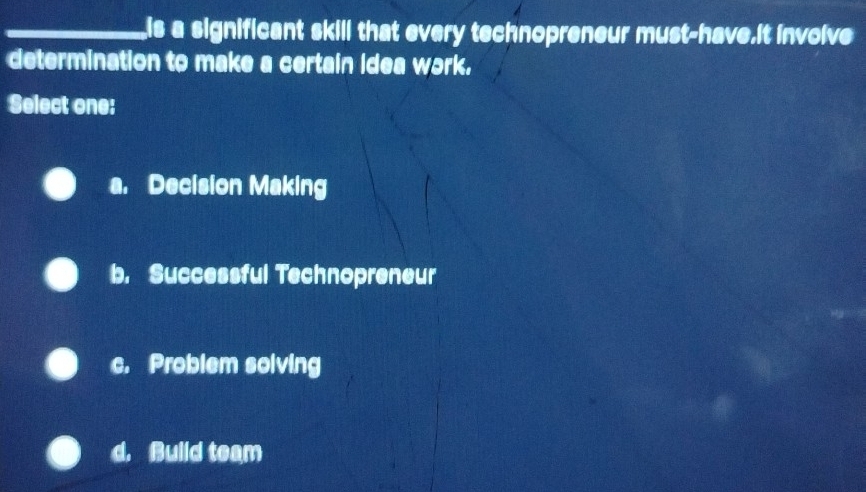 is a significant skill that every technopreneur must-have.It involve
determination to make a certain idea work.
Select one:
a. Decision Making
b. Successful Technopreneur
c. Problem solving
d. Build team