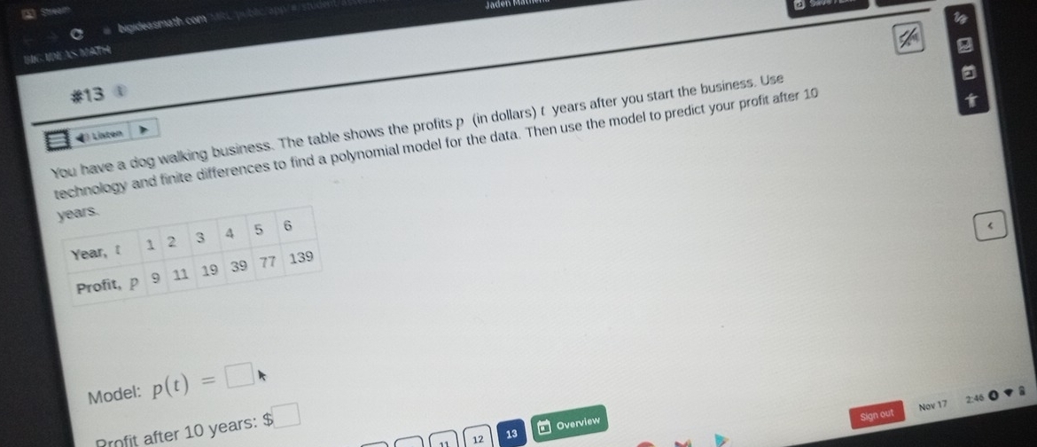 A Stream 
w 
bigideasmath.com L publiclapp/#/sh 
a 
BG NDÍAS MATH 
2 
13 

You have a dog walking business. The table shows the profits p (in dollars) t years after you start the business. Use 
4) Liston 
technology and finite differences to find a polynomial model for the data. Then use the model to predict your profit after 10
yea 
Y
P
Model: p(t)=□
2:46 
Profit after 10 years : $□
Sign out Nov 17 
11 12 13 * Overview