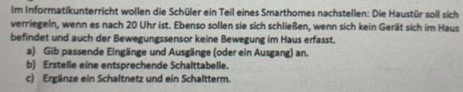 Im Informatikunterricht wollen die Schüler ein Teil eines Smarthomes nachstellen: Die Haustür soll sich 
verriegeln, wenn es nach 20 Uhr ist. Ebenso sollen sie sich schließen, wenn sich kein Gerät sich im Haus 
befindet und auch der Bewegungssensor keine Bewegung im Haus erfasst. 
a) Gib passende Eingänge und Ausgänge (oder ein Ausgang) an. 
b) Erstelle eine entsprechende Schalttabelle. 
c) Ergänze ein Schaltnetz und ein Schaltterm.