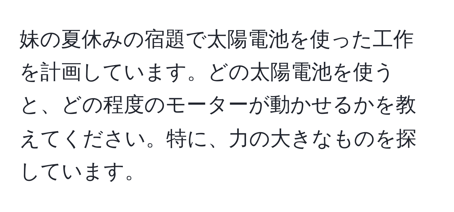 妹の夏休みの宿題で太陽電池を使った工作を計画しています。どの太陽電池を使うと、どの程度のモーターが動かせるかを教えてください。特に、力の大きなものを探しています。