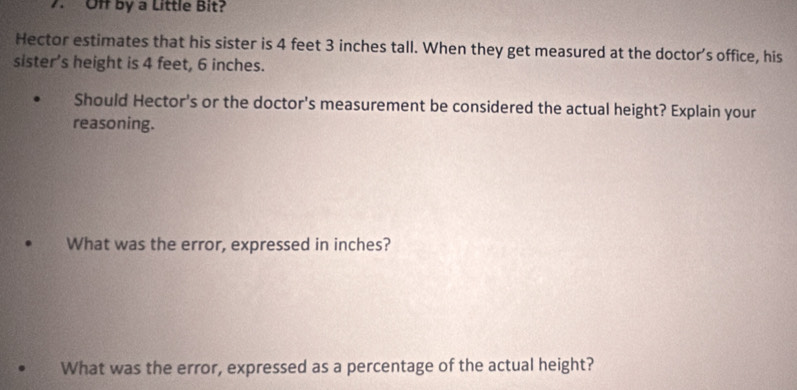 Off by a Little Bit? 
Hector estimates that his sister is 4 feet 3 inches tall. When they get measured at the doctor’s office, his 
sister’s height is 4 feet, 6 inches. 
Should Hector's or the doctor's measurement be considered the actual height? Explain your 
reasoning. 
What was the error, expressed in inches? 
What was the error, expressed as a percentage of the actual height?