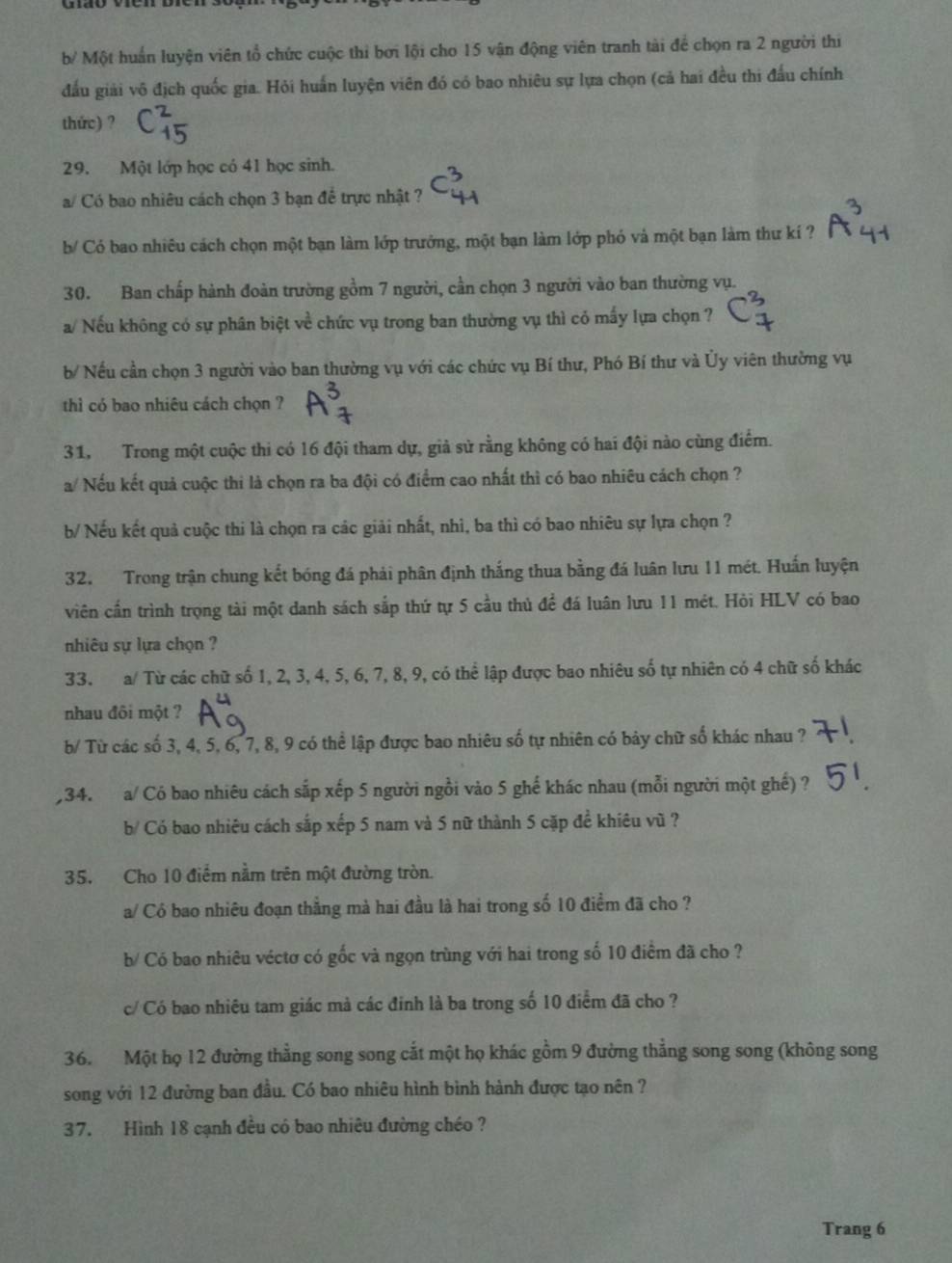 b/ Một huấn luyện viên tổ chức cuộc thi bơi lội cho 15 vận động viên tranh tài để chọn ra 2 người thi
đấu giải vô địch quốc gia. Hỏi huấn luyện viên đó có bao nhiêu sự lựa chọn (cả hai đều thi đấu chính
thức) ?
29. Một lớp học có 41 học sinh.
a/ Có bao nhiêu cách chọn 3 bạn để trực nhật ?
b/ Có bao nhiêu cách chọn một bạn làm lớp trưởng, một bạn làm lớp phó và một bạn làm thư kí ?
30. Ban chấp hành đoàn trường gồm 7 người, cần chọn 3 người vào ban thường vụ.
a/ Nếu không có sự phân biệt về chức vụ trong ban thường vụ thì có mấy lựa chọn ?
b/ Nếu cần chọn 3 người vào ban thường vụ với các chức vụ Bí thư, Phó Bí thư và Ủy viên thường vụ
thì có bao nhiêu cách chọn ?
31, Trong một cuộc thi có 16 đội tham dự, giả sử rằng không có hai đội nào cùng điểm.
a/ Nếu kết quả cuộc thi là chọn ra ba đội có điểm cao nhất thì có bao nhiêu cách chọn ?
b/ Nếu kết quả cuộc thi là chọn ra các giải nhất, nhì, ba thì có bao nhiêu sự lựa chọn ?
32. Trong trận chung kết bóng đá phải phân định thắng thua bằng đá luân lưu 11 mét. Huấn luyện
viên cần trình trọng tài một danh sách sắp thứ tự 5 cầu thủ để đá luân lưu 11 mét. Hỏi HLV có bao
nhiêu sự lựa chọn ?
33. a/ Từ các chữ số 1, 2, 3, 4, 5, 6, 7, 8, 9, có thể lập được bao nhiêu số tự nhiên có 4 chữ số khác
nhau đôi một ?
b/ Từ các số 3, 4, 5, 6, 7, 8, 9 có thể lập được bao nhiêu số tự nhiên có bảy chữ số khác nhau ?
,34. a/ Có bao nhiêu cách sắp xếp 5 người ngồi vào 5 ghế khác nhau (mỗi người một ghế) ?
b/ Có bao nhiêu cách sắp xếp 5 nam và 5 nữ thành 5 cặp đề khiêu vũ ?
35. Cho 10 điểm nằm trên một đường tròn.
a/ Có bao nhiêu đoạn thẳng mà hai đầu là hai trong số 10 điểm đã cho ?
b/ Có bao nhiêu véctơ có gốc và ngọn trùng với hai trong số 10 điểm đã cho ?
c/ Có bao nhiêu tam giác mà các đinh là ba trong số 10 điểm đã cho ?
36. Một họ 12 đường thằng song song cắt một họ khác gồm 9 đường thẳng song song (không song
song với 12 đường ban đầu. Có bao nhiêu hình bình hành được tạo nên ?
37. Hình 18 cạnh đều có bao nhiêu đường chéo ?
Trang 6