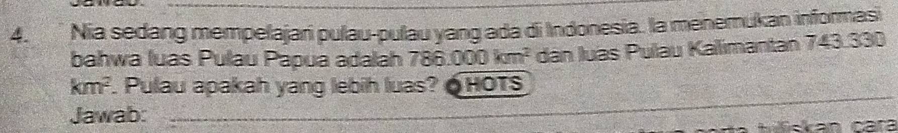 Nia sedang mempelajari pulau-pulau yang ada di Indonesia. la menemukan informasi 
bahwa luas Pulau Papua adalah 786. 000km^2 dan luas Pulau Kalimantan 743.330
km^2. Pulau apakah yang lebih luas? Ó HOTS 
Jawab: