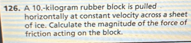 A 10.-kilogram rubber block is pulled 
horizontally at constant velocity across a sheet 
of ice. Calculate the magnitude of the force of 
friction acting on the block.