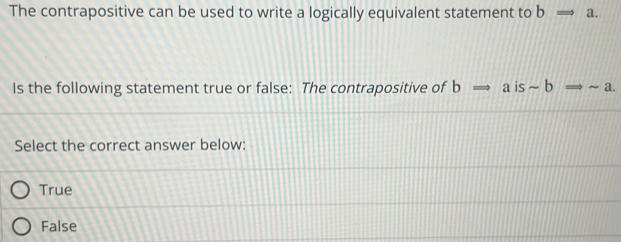 The contrapositive can be used to write a logically equivalent statement to bRightarrow a. 
Is the following statement true or false: The contrapositive of bRightarrow aissim bRightarrow sim a. 
Select the correct answer below:
True
False